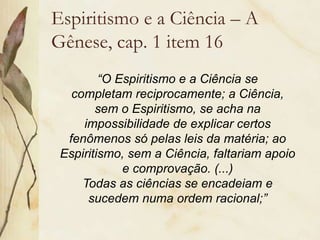 Espiritismo e a Ciência – A
Gênese, cap. 1 item 16
“O Espiritismo e a Ciência se
completam reciprocamente; a Ciência,
sem o Espiritismo, se acha na
impossibilidade de explicar certos
fenômenos só pelas leis da matéria; ao
Espiritismo, sem a Ciência, faltariam apoio
e comprovação. (...)
Todas as ciências se encadeiam e
sucedem numa ordem racional;”
 