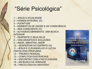 “Série Psicológica”
1 – JESUS E ATUALIDADE
2 – HOMEM INTEGRAL (O)
3 – PLENITUDE
4 – MOMENTOS DE SAÚDE E DE CONSCIÊNCIA
5 – SER CONSCIENTE (O)
6 – AUTODESCOBRIMENTO: UMA BUSCA
INTERIOR
7 – DESPERTE E SEJA FELIZ
8 – VIDA DESAFIOS E SOLUÇÕES
9 – AMOR, IMBATÍVEL AMOR
10 – DESPERTAR DO ESPÍRITO (O)
11 - JESUS E O EVANGELHO À LUZ DA
PSICOLOGIA PROFUNDA
12 – TRIUNFO PESSOAL
13 – CONFLITOS EXISTENCIAIS
14 – ENCONTRO COM A PAZ E A SAÚDE
15 – EM BUSCA DA VERDADE
16 – PSICOLOGIA DA GRATIDÃO
 