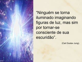 “Ninguém se torna
iluminado imaginando
figuras de luz, mas sim
por tornar-se
consciente de sua
escuridão”.
(Carl Gustav Jung).
 