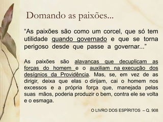 Domando as paixões...
“As paixões são como um corcel, que só tem
utilidade quando governado e que se torna
perigoso desde que passe a governar...”
As paixões são alavancas que decuplicam as
forças do homem e o auxiliam na execução dos
desígnios da Providência. Mas, se, em vez de as
dirigir, deixa que elas o dirijam, cai o homem nos
excessos e a própria força que, manejada pelas
suas mãos, poderia produzir o bem, contra ele se volta
e o esmaga.
O LIVRO DOS ESPÍRITOS – Q. 908
 