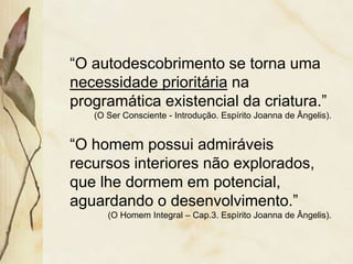 “O autodescobrimento se torna uma
necessidade prioritária na
programática existencial da criatura.”
(O Ser Consciente - Introdução. Espírito Joanna de Ângelis).
“O homem possui admiráveis
recursos interiores não explorados,
que lhe dormem em potencial,
aguardando o desenvolvimento.”
(O Homem Integral – Cap.3. Espírito Joanna de Ângelis).
 