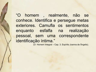 “O homem , realmente, não se
conhece. Identifica e persegue metas
exteriores. Camufla os sentimentos
enquanto esfalfa na realização
pessoal, sem uma correspondente
identificação íntima.”
(O Homem Integral – Cap. 3. Espírito Joanna de Ângelis).
 