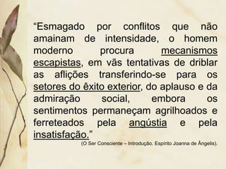 “Esmagado por conflitos que não
amainam de intensidade, o homem
moderno procura mecanismos
escapistas, em vãs tentativas de driblar
as aflições transferindo-se para os
setores do êxito exterior, do aplauso e da
admiração social, embora os
sentimentos permaneçam agrilhoados e
ferreteados pela angústia e pela
insatisfação.”
(O Ser Consciente – Introdução. Espírito Joanna de Ângelis).
 