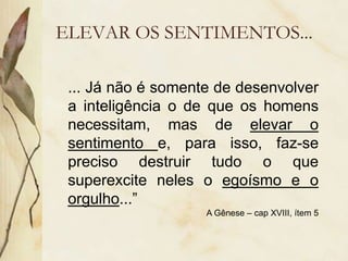 ELEVAR OS SENTIMENTOS...
... Já não é somente de desenvolver
a inteligência o de que os homens
necessitam, mas de elevar o
sentimento e, para isso, faz-se
preciso destruir tudo o que
superexcite neles o egoísmo e o
orgulho...”
A Gênese – cap XVIII, ítem 5
 