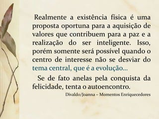 Realmente a existência física é uma
proposta oportuna para a aquisição de
valores que contribuem para a paz e a
realização do ser inteligente. Isso,
porém somente será possível quando o
centro de interesse não se desviar do
tema central, que é a evolução…
Se de fato anelas pela conquista da
felicidade, tenta o autoencontro.
Divaldo/Joanna – Momentos Enriquecedores
 