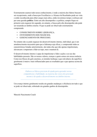Externamente usamos todo nosso conhecimento, é onde a maioria dos líderes buscam
ser excepcionais, onde a busca por Excelência e o Alcance de Resultados pode ser vista
e então reconhecida para obter cargos mais altos, então investimos tempo e esforços até
por uma questão política. Entre um alto desempenho e a política, sempre foque no
primeiro sem esquecer do segundo, no entanto, a busca pelo alto desempenho não pode
ser resumida ao âmbito externo. O que se pode ser observado externamente
compreende:
• CONHECIMENTO SOBRE LIDERANÇA;
• ENTENDIMENTO DOS NEGÓCIOS;
• GERENCIAMENTO DE PROCESSO;
No entanto não se pode esquecer do desenvolvimento interno, individual, que é um
amadurecimento necessário para que a liderança seja eficaz, e compreende todas as
características listadas anteriormente, são todas elas que não apenas impulsionam,
alavancam e empurram o líder ao topo, mas o mantem lá.
O desenvolvimento interno é capaz de impulsionar o líder a ações e ao uso das
habilidades pessoais. São os nossos valores, crenças e quem somos em nossa essência.
Como nos blocos de gelo enormes, os temidos Icebergs o que está abaixo da superfície
geralmente é maior e mais influenciador para os resultados que o que aparece acima da
superfície.
Embora os líderes precisem de ajuda para aprender novas
competências e habilidade, na maioria das vezes eles precisam
mesmo é de ajuda e desenvolvimento no âmbito interno.
Um avanço interno geralmente resulta em grandes mudanças e eficiência em tudo o que
se pode ser observado, sobretudo em grandes ganhos de desempenho.
Marcelo Nascimento Coach
 