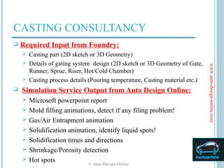 CASTING CONSULTANCY
   Required Input from Foundry:
     Casting part (2D sketch or 3D Geometry)
     Details of gating system design (2D sketch or 3D Geometry of Gate,




                                                                             www.auto-design-online.com
      Runner, Sprue, Riser, Hot/Cold Chamber)
     Casting process details (Pouring temperature, Casting material etc.)

   Simulation Service Output from Auto Design Online:
       Microsoft powerpoint report
       Mold filling animations, detect if any filing problem!
       Gas/Air Entrapment animation
       Solidification animation, identify liquid spots!
       Solidification times and directions
       Shrinkage/Porosity detection
       Hot spots             © Auto-Design-Online
 