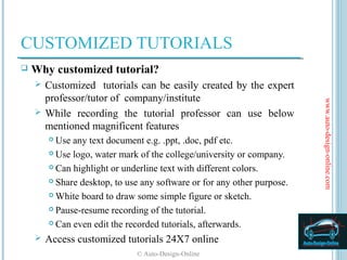 CUSTOMIZED TUTORIALS
   Why customized tutorial?
     Customized tutorials can be easily created by the expert
      professor/tutor of company/institute




                                                                         www.auto-design-online.com
     While recording the tutorial professor can use below
      mentioned magnificent features
         Use any text document e.g. .ppt, .doc, pdf etc.
         Use logo, water mark of the college/university or company.

         Can highlight or underline text with different colors.

         Share desktop, to use any software or for any other purpose.

         White board to draw some simple figure or sketch.

         Pause-resume recording of the tutorial.

         Can even edit the recorded tutorials, afterwards.

       Access customized tutorials 24X7 online
                              © Auto-Design-Online
 