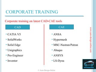 CORPORATE TRAINING
Corporate training on latest CAD-CAE tools
       CAD                                     CAE




                                                              www.auto-design-online.com
• CATIA V5                             • ANSA
• SolidWorks                           • Hypermesh
• Solid Edge                           • MSC-Nastran/Patran
• Unigraphics                          • Abaqus
• Pro-Engineer                         • ANSYS
• Inventor                             • LS-Dyna


                        © Auto-Design-Online
 