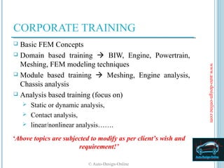CORPORATE TRAINING
 Basic FEM Concepts
 Domain based training  BIW, Engine, Powertrain,
  Meshing, FEM modeling techniques




                                                                 www.auto-design-online.com
 Module based training  Meshing, Engine analysis,
  Chassis analysis
 Analysis based training (focus on)
     Static or dynamic analysis,
     Contact analysis,
     linear/nonlinear analysis…….

‘Above topics are subjected to modify as per client’s wish and
                       requirement!’

                           © Auto-Design-Online
 