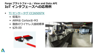 Forge プラットフォーム：View and Data API
IoT インタフェースへの応用例
 TI センサータグ CC2650STK
 低電力
 ARM® Cortex®-M3
 複数のワイヤレス接続標準
 $29.00
 