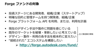 Forge ファンドの対象
 投資ステージにある開発者、組織/企業（スタートアップ）
 明確な目的と管理チームを持つ開発者、組織/企業
 Forge プラットフォーム API を利用、または、利用を計画
 現在のデザイン手法や製作に問題を感じている
 既存のマーケットを破壊・革新したいと考えている
 デザイン・製作・利用の各手法を根本的に変えたい
 “接続された” エコシステムを構築したい
 http://forge.autodesk.com/fund/
主に製造業の領域
 