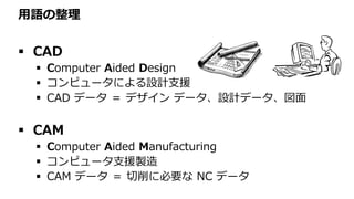 用語の整理
 CAD
 Computer Aided Design
 コンピュータによる設計支援
 CAD データ ＝ デザイン データ、設計データ、図面
 CAM
 Computer Aided Manufacturing
 コンピュータ支援製造
 CAM データ ＝ 切削に必要な NC データ
 
