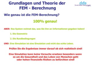 Grundlagen und Theorie der  FEM - Berechnung Wie genau ist die FEM-Berechnung? 100% genau!  ABER : Das System rechnet das, was Sie ihm an Informationen gegeben haben!  1. Die Geometrie 2. Die Randbedingungen UND : Eine Simulation ist eine Simulation und nicht das echte Leben.  Prüfen Sie die Ergebnisse immer darauf ob sich realistisch sind! Eine Simulation kann keine Versuche ersetzen besonders wenn  es um die Gesundheit und das Leben von Menschen geht oder hohen finanzielle Risiken zu befürchten sind! 