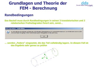 Grundlagen und Theorie der  FEM - Berechnung Randbedingungen Das Bauteil muss durch Randbedingungen in seinen 3 translatorischen und 3 rotatorischen Freiheitsgraden fixiert sein, sonst… …  werden „Federn“ eingesetzt, die das Teil vollständig lagern. In diesem Fall ist das Ergebnis sehr genau zu prüfen 
