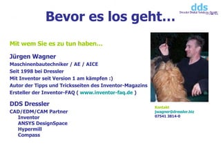 Mit wem Sie es zu tun haben… Jürgen Wagner Maschinenbautechniker / AE / AICE Seit 1998 bei Dressler Mit Inventor seit Version 1 am kämpfen :) Autor der Tipps und Tricksseiten des Inventor-Magazins Ersteller der Inventor-FAQ (  www.inventor-faq.de  ) DDS Dressler CAD/EDM/CAM Partner Inventor ANSYS DesignSpace Hypermill Compass Bevor es los geht… Kontakt [email_address] 07541 3814-0 