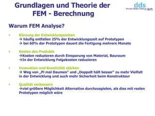 Grundlagen und Theorie der  FEM - Berechnung Warum FEM Analyse? Kürzung der Entwicklungszeiten   häufig entfallen 25% der Entwicklungszeit auf Prototypen   bei 60% der Prototypen dauert die Fertigung mehrere Monate Kosten des Produkts  Kosten reduzieren durch Einsparung von Material, Bauraum  In der Entwicklung Folgekosten reduzieren  Innovation und Kreativität stärken   Weg von „Pi mal Daumen“ und „Doppelt hält besser“ zu mehr Vielfalt in der Entwicklung und auch mehr Sicherheit beim Konstrukteur Qualität verbessern  viel größere Möglichkeit Alternative durchzuspielen, als dies mit realen Prototypen möglich wäre 
