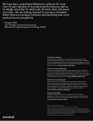 Learn More or Purchase
Access specialists worldwide who can provide product expertise, a deep
understanding of your industry, and value that extends beyond your software.
To license Autodesk Robot Structural Analysis Professional software, contact an
Autodesk Premier Solutions Provider or Autodesk Authorized Reseller. Locate a
reseller near you at www.autodesk.com/reseller.
Autodesk Learning and Education
From instructor-led or self-paced classes to online training or education
resources, Autodesk offers learning solutions to fit your needs. Get expert
guidance at an Autodesk Authorized Training Center (ATC®
) site, access learning
tools online or at your local bookstore, and validate your experience with
Autodesk certifications. Learn more at www.autodesk.com/learning.
Autodesk Services and Support
Help accelerate return on investment and optimize productivity with
companion products, consulting services, and support from Autodesk
and Autodesk authorized partners. Designed to get you up to speed and
keep you ahead of the competition, these tools help you make the most
of your software—no matter what industry you are in. Learn more at
www.autodesk.com/servicesandsupport.
Autodesk Subscription
Autodesk®
Subscription gives you immediate access to software
upgrades and exclusive access to service and support benefits designed
to help you get the most out of your Autodesk software. Learn more at
www.autodesk.com/subscription.
Model provided by McNamara/Salvia, Inc.
This brochure is printed on 100 percent postconsumer waste recycled paper.
Autodesk, AutoCAD, ATC, Revit, and Robot are registered trademarks or trademarks of Autodesk, Inc.,
and/or its subsidiaries and/or affiliates in the USA and/or other countries. All other brand names, product
names, or trademarks belong to their respective holders. Autodesk reserves the right to alter product and
services offerings, and specifications and pricing at any time without notice, and is not responsible for
typographical or graphical errors that may appear in this document.
© 2010 Autodesk, Inc. All rights reserved. 547B1-000000-MZ01
We have been using Robot Millennium software for more
than 10 years because of its analysis performance as well as
its design versatility for reinforced concrete, steel, and wood
structures. We are looking forward to moving to Autodesk
Robot Structural Analysis software and becoming even more
productive and competitive.
—Grzegorz Bałd
Vice President and Technical Director
Biprostal SA Engineering and Consulting, Poland
 