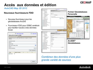 Accès aux données et édition
AutoCAD Map 3D 2012
                                                                    Fichier/ Géodatabases
Nouveaux fournisseurs FDO                                           Personelle

        Nouveau fournisseur pour les
         géodatabases ArcGIS

        Fournisseur FDO pour ODBC amélioré
         pour faciliter l’accès à des données
         Excel.




                                                                    ArcSDE®
                                                                    Géodatabases




                                                Combinez des données d’une plus
                                                grande variété de sources

© 2011 Autodesk
 