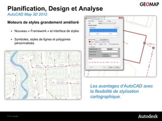 Planification, Design et Analyse
AutoCAD Map 3D 2012

Moteurs de styles grandement amélioré

        Nouveau « Framework » et interface de styles

        Symboles, styles de lignes et polygones
         personnalisés.




                                                        Les avantages d’AutoCAD avec
                                                        la flexibilité de stylisation
                                                        cartographique.



© 2011 Autodesk
 