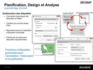 Planification, Design et Analyse
 AutoCAD Map 3D 2012
                                                         Couche d’annotation FDO
Amélioration des étiquettes             Entitées MTEXT

     Conversion dynamique des
      étiquettes en Mtext

     Création de couches textes
      FDO                                        Étiquettes dynamiques


     Repositionnement et stylisation
      d’étiquette individuelle

     Flèches de renvoies pour
      étiquettes repositionnées




     Fonctions d’étiquettes
     puissantes pour
     l’annotation, l’impression
     et la publication.


 © 2011 Autodesk
 