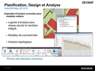 Planification, Design et Analyse
AutoCAD Map 3D 2012

Capacités d’analyse avancées pour
 modèles métiers

        Logiciel d’analyse pour
         réseau pluvial et sanitaire
         intégré.

        Modèles de connectivités

        Analyse topologique




     Prenez des décisions éclairées


© 2011 Autodesk
 