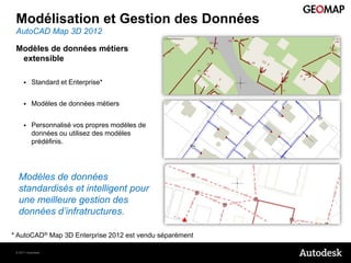 Modélisation et Gestion des Données
 AutoCAD Map 3D 2012

 Modèles de données métiers
  extensible

         Standard et Enterprise*


         Modèles de données métiers


         Personnalisé vos propres modèles de
          données ou utilisez des modèles
          prédéfinis.




  Modèles de données
  standardisés et intelligent pour
  une meilleure gestion des
  données d’infratructures.

* AutoCAD® Map 3D Enterprise 2012 est vendu séparément

 © 2011 Autodesk
 
