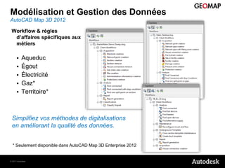 Modélisation et Gestion des Données
AutoCAD Map 3D 2012

 Workflow & règles
  d’affaires spécifiques aux
  métiers

          Aqueduc
          Égout
          Électricité
          Gaz*
          Territoire*



 Simplifiez vos méthodes de digitalisations
 en améliorant la qualité des données.


  * Seulement disponible dans AutoCAD Map 3D Enterprise 2012


© 2011 Autodesk
 