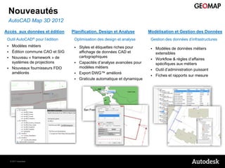 Nouveautés
 AutoCAD Map 3D 2012

Accès aux données et édition       Planification, Design et Analyse          Modélisation et Gestion des Données
 Outil AutoCAD® pour l’édition      Optimisation des design et analyse        Gestion des données d’infrastructures
     Modèles métiers                  Styles et étiquettes riches pour       Modèles de données métiers
     Édition commune CAO et SIG        affichage de données CAD et             extensibles
     Nouveau « framework » de          cartographiques
                                                                               Workflow & règles d’affaires
      systèmes de projections          Capacités d’analyse avancées pour       spécifiques aux métiers
     Nouveaux fournisseurs FDO         modèles métiers
                                                                               Outil d’administration puissant
      améliorés                        Export DWG™ amélioré
                                                                               Fiches et rapports sur mesure
                                       Graticule automatique et dynamique




     © 2011 Autodesk
 