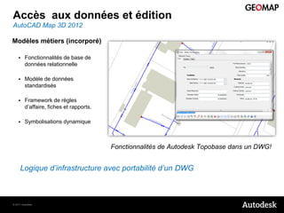 Accès aux données et édition
AutoCAD Map 3D 2012

Modèles métiers (incorporé)

        Fonctionnalités de base de
         données relationnelle

        Modèle de données
         standardisés

        Framework de règles
         d’affaire, fiches et rapports.

        Symbolisations dynamique



                                          Fonctionnalités de Autodesk Topobase dans un DWG!


     Logique d’infrastructure avec portabilité d’un DWG



© 2011 Autodesk
 