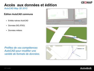 Accès aux données et édition
AutoCAD Map 3D 2012

Édition AutoCAD commune

        Entités natives AutoCAD

        Données SIG (FDO)

        Données métiers




Profitez de vos compétences
AutoCAD pour modifier une
variété de formats de données.




© 2011 Autodesk
 