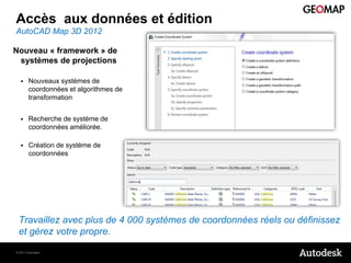 Accès aux données et édition
AutoCAD Map 3D 2012

Nouveau « framework » de
 systèmes de projections

      Nouveaux systèmes de
       coordonnées et algorithmes de
       transformation


      Recherche de système de
       coordonnées améliorée.

      Création de système de
       coordonnées




 Travaillez avec plus de 4 000 systèmes de coordonnées réels ou définissez
 et gérez votre propre.

© 2011 Autodesk
 