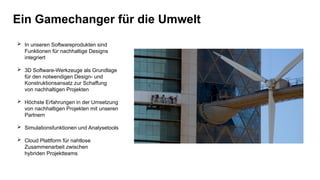 Ein Gamechanger für die Umwelt
 In unseren Softwareprodukten sind
Funktionen für nachhaltige Designs
integriert
 3D Software-Werkzeuge als Grundlage
für den notwendigen Design- und
Konstruktionsansatz zur Schaffung
von nachhaltigen Projekten
 Höchste Erfahrungen in der Umsetzung
von nachhaltigen Projekten mit unseren
Partnern
 Simulationsfunktionen und Analysetools
 Cloud Plattform für nahtlose
Zusammenarbeit zwischen
hybriden Projektteams
 