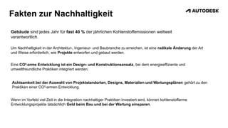 Fakten zur Nachhaltigkeit
Gebäude sind jedes Jahr für fast 40 % der jährlichen Kohlenstoffemissionen weltweit
verantwortlich.
Um Nachhaltigkeit in der Architektur-, Ingenieur- und Baubranche zu erreichen, ist eine radikale Änderung der Art
und Weise erforderlich, wie Projekte entworfen und gebaut werden.
Eine CO²-arme Entwicklung ist ein Design- und Konstruktionsansatz, bei dem energieeffiziente und
umweltfreundliche Praktiken integriert werden.
Achtsamkeit bei der Auswahl von Projektstandorten, Designs, Materialien und Wartungsplänen gehört zu den
Praktiken einer CO²-armen Entwicklung.
Wenn im Vorfeld viel Zeit in die Integration nachhaltiger Praktiken investiert wird, können kohlenstoffarme
Entwicklungsprojekte tatsächlich Geld beim Bau und bei der Wartung einsparen.
 