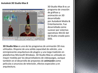 3D Studio Max 8 es un
programa de creación
de gráficos y
animación en 3D
desarrollado
por Autodesk Media &
Enteritamente. Fue
desarrollado como
sucesor por sistemas
operativos Win32 del
3d Studio creado para
DOS.
Autodesk 3D Studio Max 8
3D Studio Max es uno de los programas de animación 3D mas
utilizados. Dispone de una solida capacidad de edición, una
omnipresente arquitectura de plugins y una larga tradición en
plataformas Microsoft Windows. 3D Studio Max es utilizado en
mayor medida por los desarrolladores de videojuegos, aunque
también en el desarrollo de proyectos de animación como
películas o anuncios de televisión, efectos especiales y en
arquitectura.
 