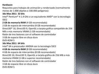 Hardware
Requisitos para trabajos de animación y renderizado (normalmente
menos de 1.000 objetos o 100.000 polígonos):
3ds Max 2011 32 bits
Intel® Pentium® 4 1.4 GHz o un equivalente AMD® con la tecnología
SSE2
2 GB de memoria RAM (4 GB recomendado)
2 GB de espacio de intercambio (4 GB recomendado)
Direct3D® 10, Direct3D 9, OpenGL o tarjeta gráfica compatible de 256
MB o más memoria VRAM (1 GB recomendado)
Ratón de tres botones con el software de controlador
3 GB de espacio libre en disco duro
DVD-ROM 5
3ds Max 2011 64 bits
Intel® 64 o procesador AMD64 con la tecnología SSE2
4 GB de memoria RAM (8 GB recomendado)
4 GB de espacio de intercambio (8 GB recomendado)
Direct3D 10, Direct3D 9, OpenGL o tarjeta gráfica de 256 MB o más
memoria VRAM (1 GB o superior recomendado)
Ratón de tres botones con el software de controlador
3 GB de espacio libre en disco duro
DVD-ROM 5
 
