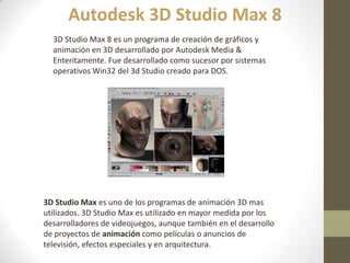 3D Studio Max 8 es un programa de creación de gráficos y
animación en 3D desarrollado por Autodesk Media &
Enteritamente. Fue desarrollado como sucesor por sistemas
operativos Win32 del 3d Studio creado para DOS.
Autodesk 3D Studio Max 8
3D Studio Max es uno de los programas de animación 3D mas
utilizados. 3D Studio Max es utilizado en mayor medida por los
desarrolladores de videojuegos, aunque también en el desarrollo
de proyectos de animación como películas o anuncios de
televisión, efectos especiales y en arquitectura.
 