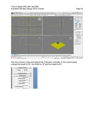 Triton College ARC 260, fall 2009
Autodesk 3ds Max Design 2010 Tutorial Page 22
Pick two corners in plan and extend the Z direction vertically. In the control panel,
change the length to 25', the Width to 12' and the height to 20'
 