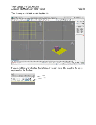 Triton College ARC 260, fall 2009
Autodesk 3ds Max Design 2010 Tutorial Page 24
Your drawing should look something like this:
If you do not like where the last Box is located, you can move it by selecting the Move
command on the Toolbar:
 