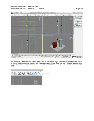 Triton College ARC 260, fall 2009
Autodesk 3ds Max Design 2010 Tutorial Page 34
14. Now let's Render this view. Left-click in the lower right viewport to make sure that it
is the current viewport. Select the "Render Production" icon on the Toolbar. It looks like
this:
 