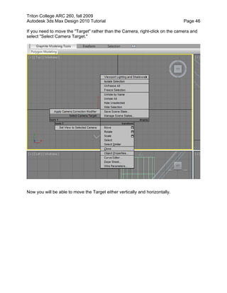 Triton College ARC 260, fall 2009
Autodesk 3ds Max Design 2010 Tutorial Page 46
If you need to move the "Target" rather than the Camera, right-click on the camera and
select "Select Camera Target."
Now you will be able to move the Target either vertically and horizontally.
 