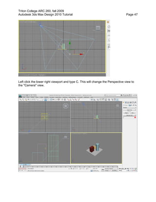 Triton College ARC 260, fall 2009
Autodesk 3ds Max Design 2010 Tutorial Page 47
Left click the lower right viewport and type C. This will change the Perspective view to
the "Camera" view.
 