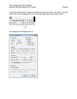 Triton College ARC 260, fall 2009
Autodesk 3ds Max Design 2010 Tutorial Page 58
To slow the motion down, change the length of the bar from 100 to, say, 500. To do this,
click on the "Time Configuration" icon in the lower right hand corner of the screen:
The dialogue box will appear like so:
 