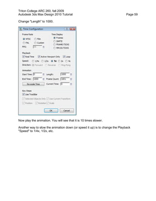 Triton College ARC 260, fall 2009
Autodesk 3ds Max Design 2010 Tutorial Page 59
Change "Length" to 1000.
Now play the animation. You will see that it is 10 times slower.
Another way to slow the animation down (or speed it up) is to change the Playback
"Speed" to 1/4x, 1/2x, etc.
 