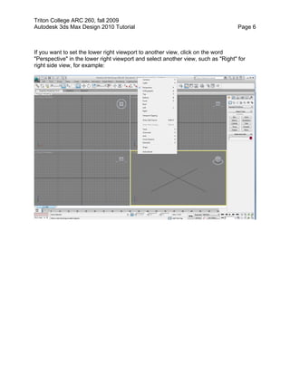 Triton College ARC 260, fall 2009
Autodesk 3ds Max Design 2010 Tutorial Page 6
If you want to set the lower right viewport to another view, click on the word
"Perspective" in the lower right viewport and select another view, such as "Right" for
right side view, for example:
 