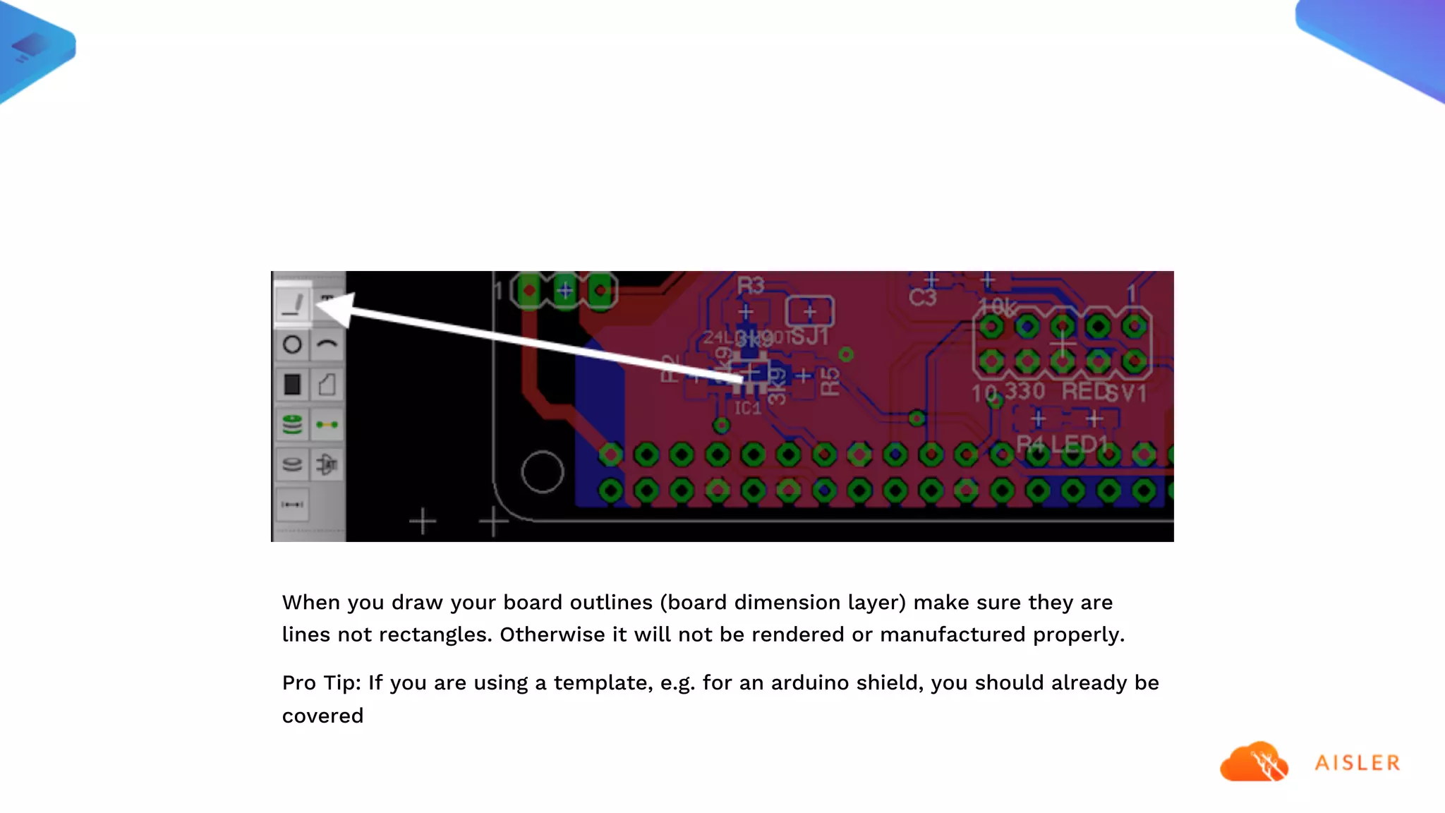 When you draw your board outlines (board dimension layer) make sure they are
lines not rectangles. Otherwise it will not be rendered or manufactured properly.
Pro Tip: If you are using a template, e.g. for an arduino shield, you should already be
covered
 