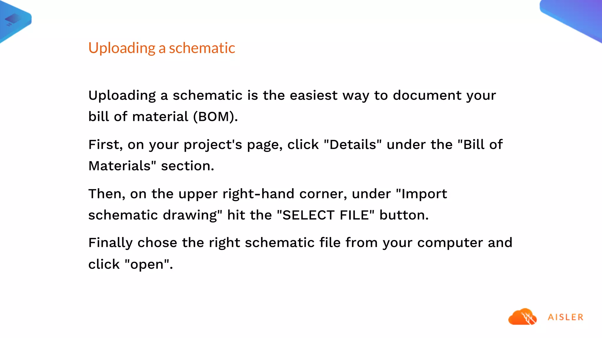 Uploading a schematic is the easiest way to document your
bill of material (BOM).
First, on your project's page, click "Details" under the "Bill of
Materials" section.
Then, on the upper right-hand corner, under "Import
schematic drawing" hit the "SELECT FILE" button.
Finally chose the right schematic file from your computer and
click "open".
Uploading a schematic
 