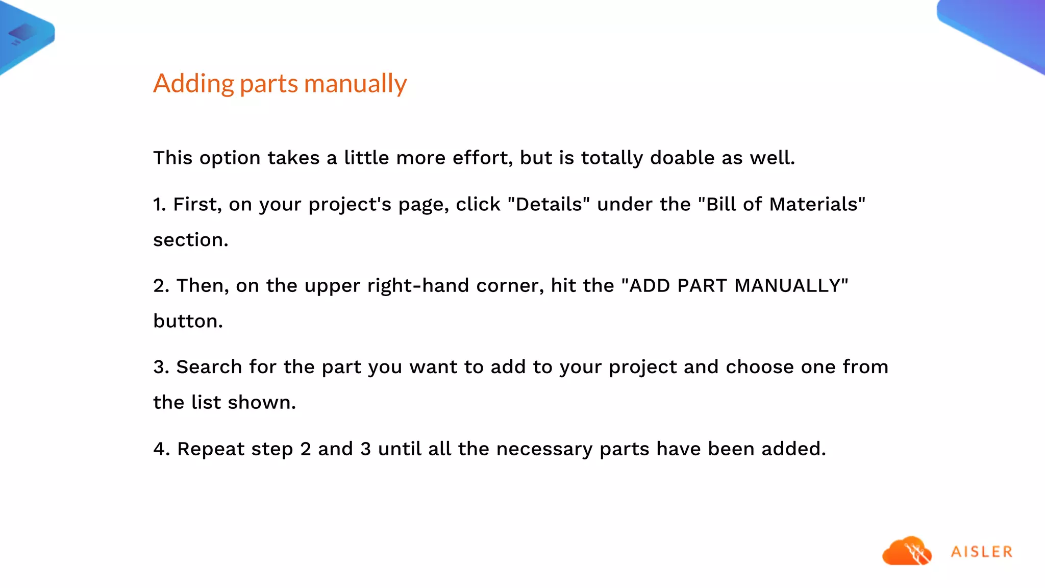 This option takes a little more effort, but is totally doable as well.
1. First, on your project's page, click "Details" under the "Bill of Materials"
section.
2. Then, on the upper right-hand corner, hit the "ADD PART MANUALLY"
button.
3. Search for the part you want to add to your project and choose one from
the list shown.
4. Repeat step 2 and 3 until all the necessary parts have been added.
Adding parts manually
 