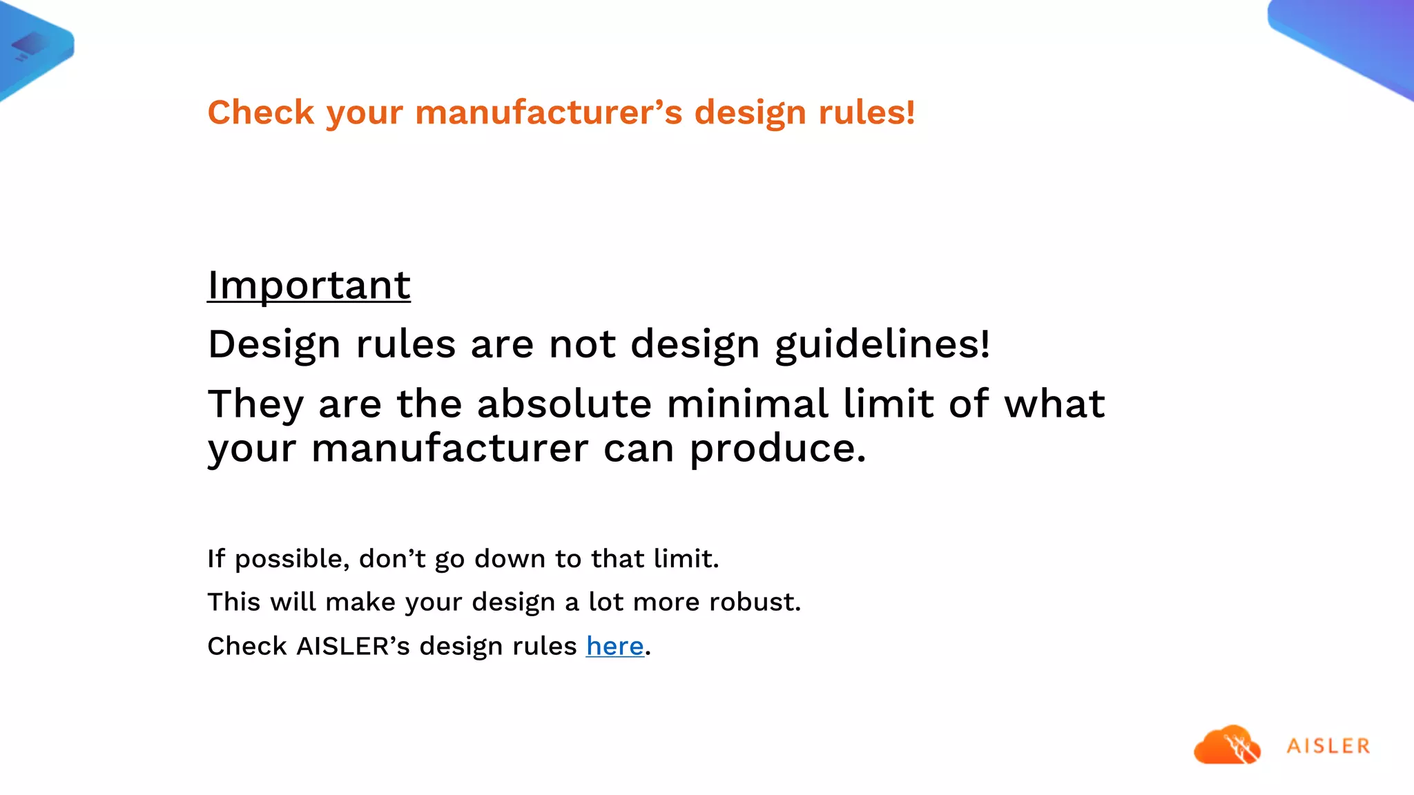 Important
Design rules are not design guidelines!
They are the absolute minimal limit of what
your manufacturer can produce.
If possible, don’t go down to that limit.
This will make your design a lot more robust.
Check AISLER’s design rules here.
Check your manufacturer’s design rules!
 