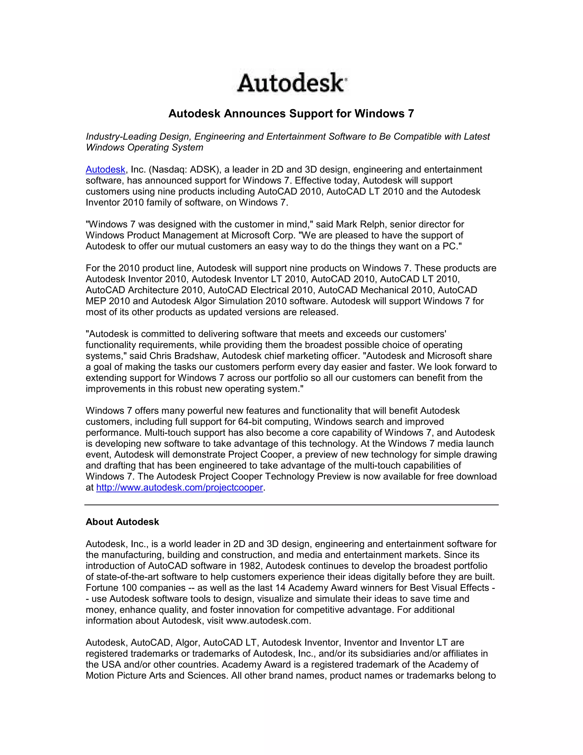 Autodesk Announces Support for Windows 7
Industry-Leading Design, Engineering and Entertainment Software to Be Compatible with Latest
Windows Operating System

Autodesk, Inc. (Nasdaq: ADSK), a leader in 2D and 3D design, engineering and entertainment
software, has announced support for Windows 7. Effective today, Autodesk will support
customers using nine products including AutoCAD 2010, AutoCAD LT 2010 and the Autodesk
Inventor 2010 family of software, on Windows 7.

"Windows 7 was designed with the customer in mind," said Mark Relph, senior director for
Windows Product Management at Microsoft Corp. "We are pleased to have the support of
Autodesk to offer our mutual customers an easy way to do the things they want on a PC."

For the 2010 product line, Autodesk will support nine products on Windows 7. These products are
Autodesk Inventor 2010, Autodesk Inventor LT 2010, AutoCAD 2010, AutoCAD LT 2010,
AutoCAD Architecture 2010, AutoCAD Electrical 2010, AutoCAD Mechanical 2010, AutoCAD
MEP 2010 and Autodesk Algor Simulation 2010 software. Autodesk will support Windows 7 for
most of its other products as updated versions are released.

"Autodesk is committed to delivering software that meets and exceeds our customers'
functionality requirements, while providing them the broadest possible choice of operating
systems," said Chris Bradshaw, Autodesk chief marketing officer. "Autodesk and Microsoft share
a goal of making the tasks our customers perform every day easier and faster. We look forward to
extending support for Windows 7 across our portfolio so all our customers can benefit from the
improvements in this robust new operating system."

Windows 7 offers many powerful new features and functionality that will benefit Autodesk
customers, including full support for 64-bit computing, Windows search and improved
performance. Multi-touch support has also become a core capability of Windows 7, and Autodesk
is developing new software to take advantage of this technology. At the Windows 7 media launch
event, Autodesk will demonstrate Project Cooper, a preview of new technology for simple drawing
and drafting that has been engineered to take advantage of the multi-touch capabilities of
Windows 7. The Autodesk Project Cooper Technology Preview is now available for free download
at http://www.autodesk.com/projectcooper.


About Autodesk

Autodesk, Inc., is a world leader in 2D and 3D design, engineering and entertainment software for
the manufacturing, building and construction, and media and entertainment markets. Since its
introduction of AutoCAD software in 1982, Autodesk continues to develop the broadest portfolio
of state-of-the-art software to help customers experience their ideas digitally before they are built.
Fortune 100 companies -- as well as the last 14 Academy Award winners for Best Visual Effects -
- use Autodesk software tools to design, visualize and simulate their ideas to save time and
money, enhance quality, and foster innovation for competitive advantage. For additional
information about Autodesk, visit www.autodesk.com.

Autodesk, AutoCAD, Algor, AutoCAD LT, Autodesk Inventor, Inventor and Inventor LT are
registered trademarks or trademarks of Autodesk, Inc., and/or its subsidiaries and/or affiliates in
the USA and/or other countries. Academy Award is a registered trademark of the Academy of
Motion Picture Arts and Sciences. All other brand names, product names or trademarks belong to
 